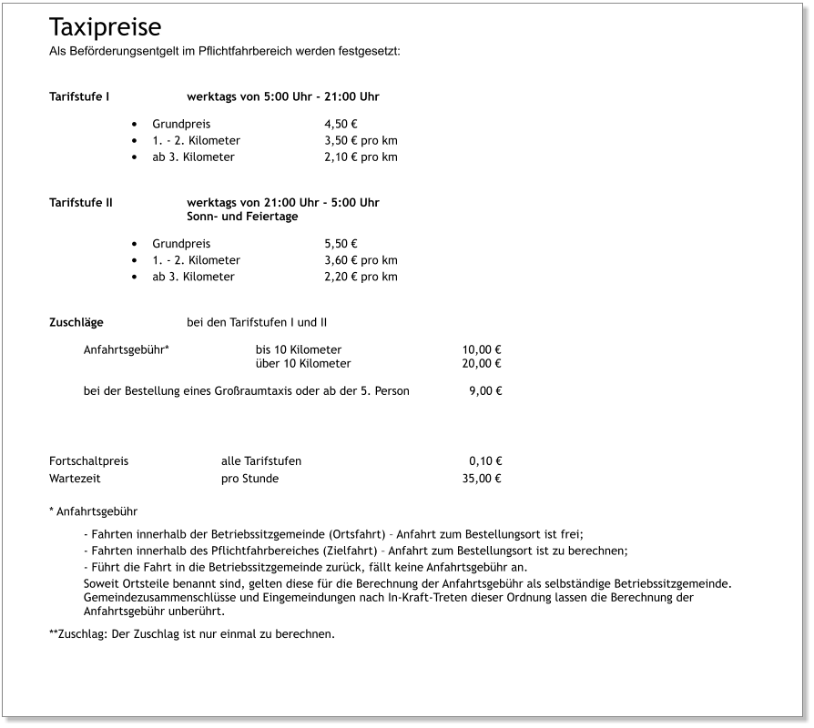 Taxipreise  Als Beförderungsentgelt im Pflichtfahrbereich werden festgesetzt:   Tarifstufe I			werktags von 5:00 Uhr - 21:00 Uhr •	Grundpreis				4,50 € •	1. - 2. Kilometer			3,50 € pro km •	ab 3. Kilometer			2,10 € pro km Tarifstufe II			werktags von 21:00 Uhr - 5:00 Uhr Sonn- und Feiertage •	Grundpreis				5,50 €  •	1. - 2. Kilometer			3,60 € pro km •	ab 3. Kilometer			2,20 € pro km Zuschläge			bei den Tarifstufen I und II Anfahrtsgebühr*			bis 10 Kilometer				10,00 € über 10 Kilometer				20,00 €  bei der Bestellung eines Großraumtaxis oder ab der 5. Person 		  9,00 €    Fortschaltpreis			alle Tarifstufen					  0,10 €	 Wartezeit				pro Stunde						35,00 €  * Anfahrtsgebühr - Fahrten innerhalb der Betriebssitzgemeinde (Ortsfahrt) – Anfahrt zum Bestellungsort ist frei; - Fahrten innerhalb des Pflichtfahrbereiches (Zielfahrt) – Anfahrt zum Bestellungsort ist zu berechnen; - Führt die Fahrt in die Betriebssitzgemeinde zurück, fällt keine Anfahrtsgebühr an. Soweit Ortsteile benannt sind, gelten diese für die Berechnung der Anfahrtsgebühr als selbständige Betriebssitzgemeinde. Gemeindezusammenschlüsse und Eingemeindungen nach In-Kraft-Treten dieser Ordnung lassen die Berechnung der Anfahrtsgebühr unberührt. **Zuschlag: Der Zuschlag ist nur einmal zu berechnen.