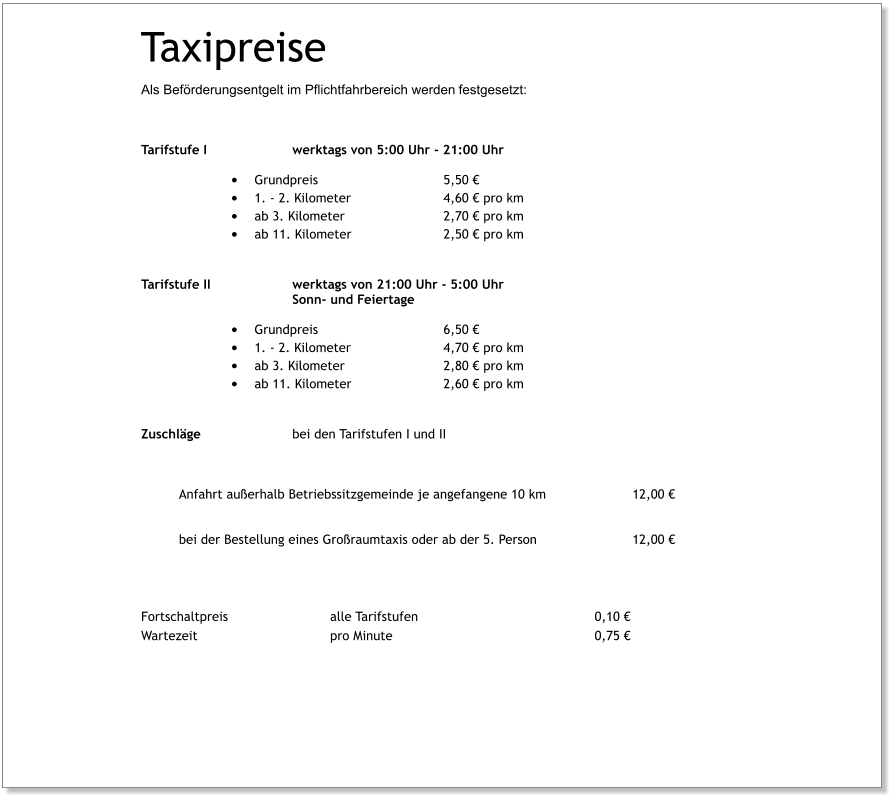 Taxipreise  Als Beförderungsentgelt im Pflichtfahrbereich werden festgesetzt:   Tarifstufe I			werktags von 5:00 Uhr - 21:00 Uhr •	Grundpreis				5,50 € •	1. - 2. Kilometer			4,60 € pro km •	ab 3. Kilometer			2,70 € pro km •	ab 11. Kilometer			2,50 € pro km Tarifstufe II			werktags von 21:00 Uhr - 5:00 Uhr Sonn- und Feiertage •	Grundpreis				6,50 €  •	1. - 2. Kilometer			4,70 € pro km •	ab 3. Kilometer			2,80 € pro km •	ab 11. Kilometer			2,60 € pro km Zuschläge			bei den Tarifstufen I und II  Anfahrt außerhalb Betriebssitzgemeinde je angefangene 10 km			12,00 €   bei der Bestellung eines Großraumtaxis oder ab der 5. Person 			12,00 €    Fortschaltpreis			alle Tarifstufen					0,10 €	 Wartezeit				pro Minute						0,75 €